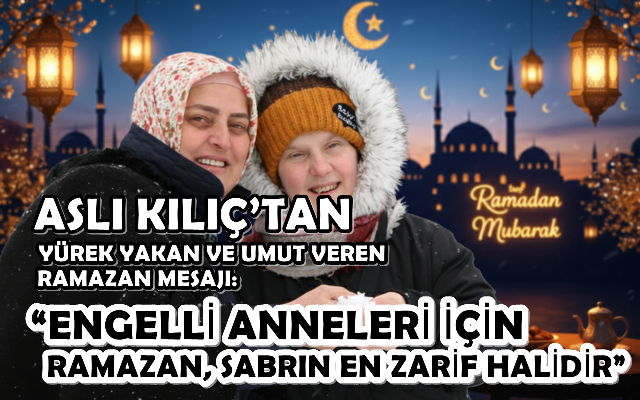 ASLI KILIÇ’TAN YÜREK YAKAN VE UMUT VEREN RAMAZAN MESAJI: “ENGELLİ ANNELERİ İÇİN RAMAZAN, SABRIN EN ZARİF HALİDİR”